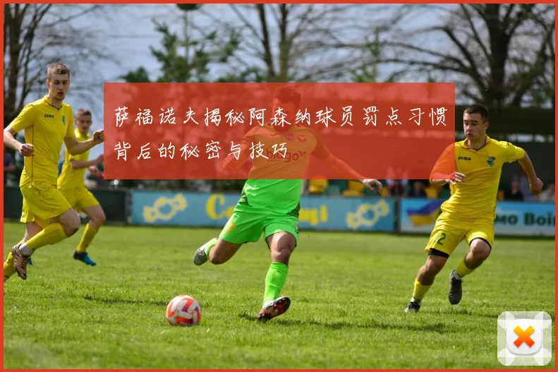 萨福诺夫揭秘阿森纳球员罚点习惯背后的秘密与技巧