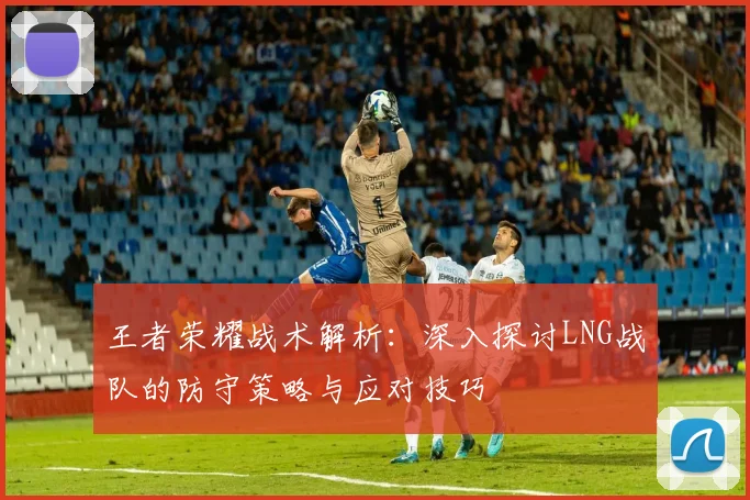 王者荣耀战术解析：深入探讨LNG战队的防守策略与应对技巧