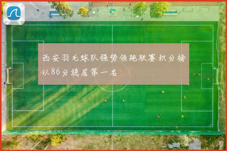 西安羽毛球队强势领跑联赛积分榜以86分稳居第一名