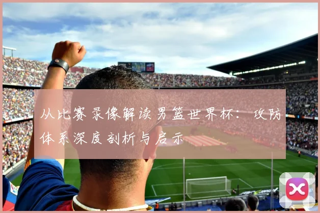 从比赛录像解读男篮世界杯：攻防体系深度剖析与启示