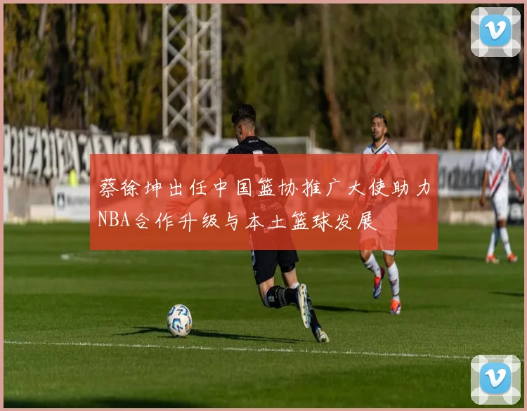 蔡徐坤出任中国篮协推广大使助力NBA合作升级与本土篮球发展