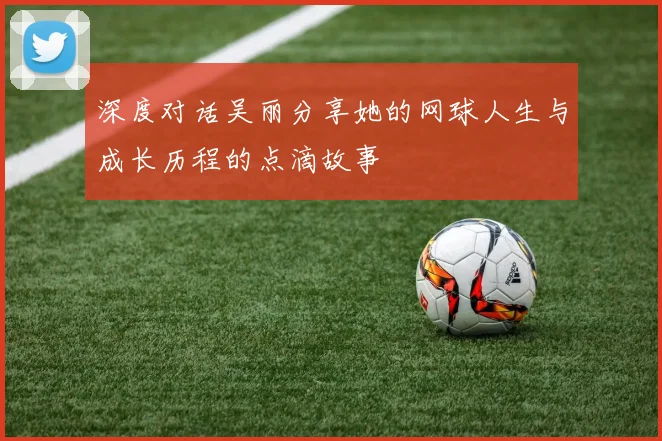 深度对话吴丽分享她的网球人生与成长历程的点滴故事