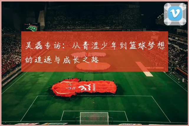 吴磊专访：从青涩少年到篮球梦想的追逐与成长之路