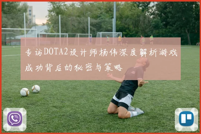 专访DOTA2设计师杨伟深度解析游戏成功背后的秘密与策略