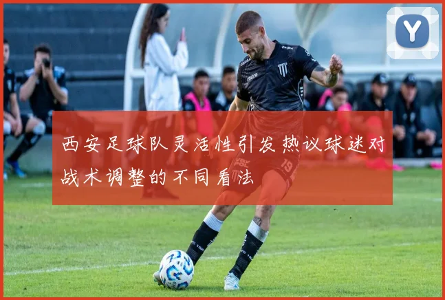 西安足球队灵活性引发热议球迷对战术调整的不同看法