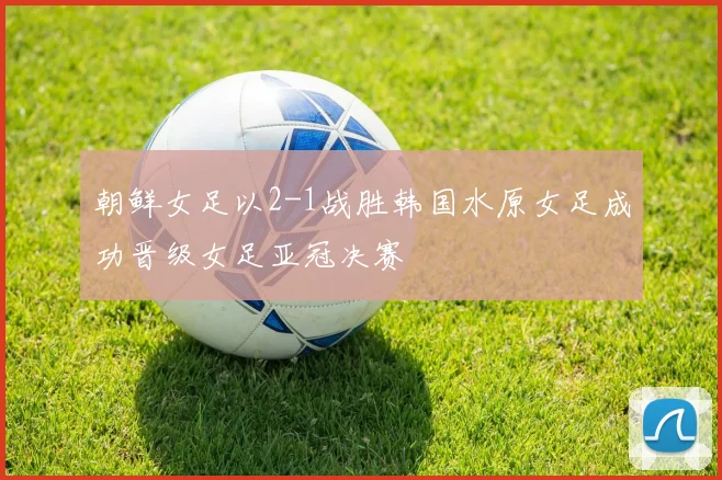 朝鲜女足以2-1战胜韩国水原女足成功晋级女足亚冠决赛