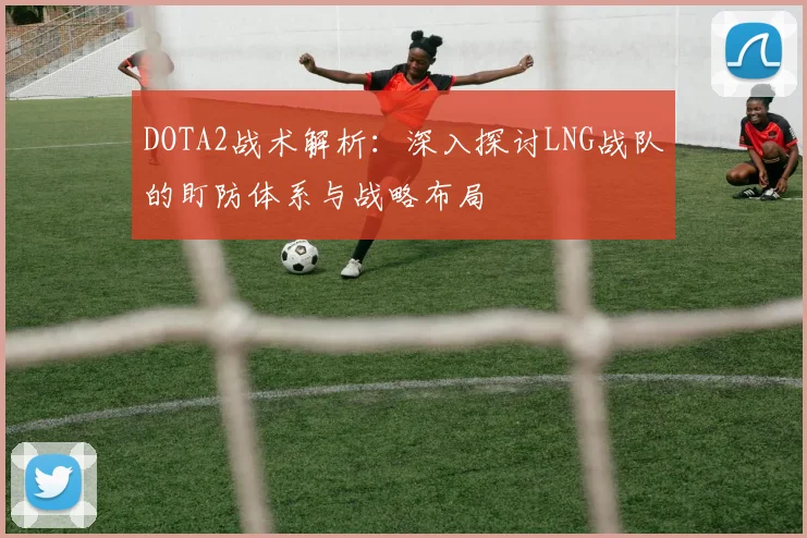 DOTA2战术解析：深入探讨LNG战队的盯防体系与战略布局